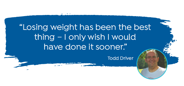 "Losing weight has bee the best thing - I only wish I would have done it sooner." -Todd Driver