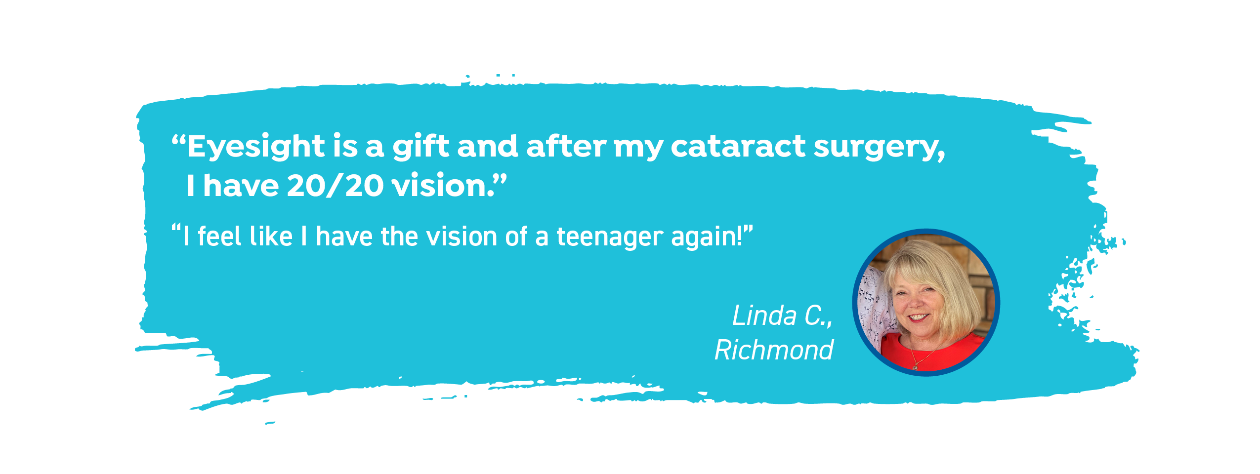 Linda C. of Richmond says, "Eyesight is a gift and after my cataract surgery, I have 20/20 vision. I feel like I have the vision of a teenager again!"