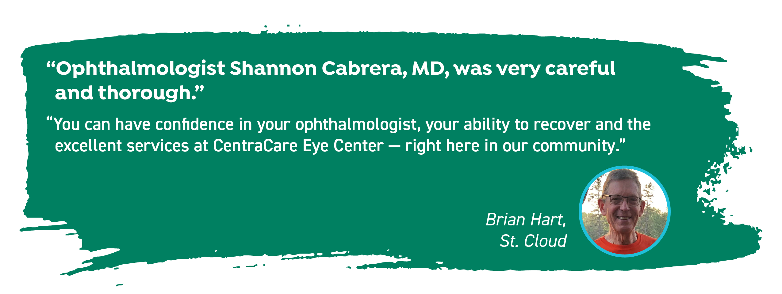 Brian Hart of St. Cloud says. "Ophthalmologist Shannon Cabrera, MD, was very careful and thorough. You can have confidence in your ophthalmologist, your ability to recover and the excellent services at CentraCare Eye Center - right here in our community."