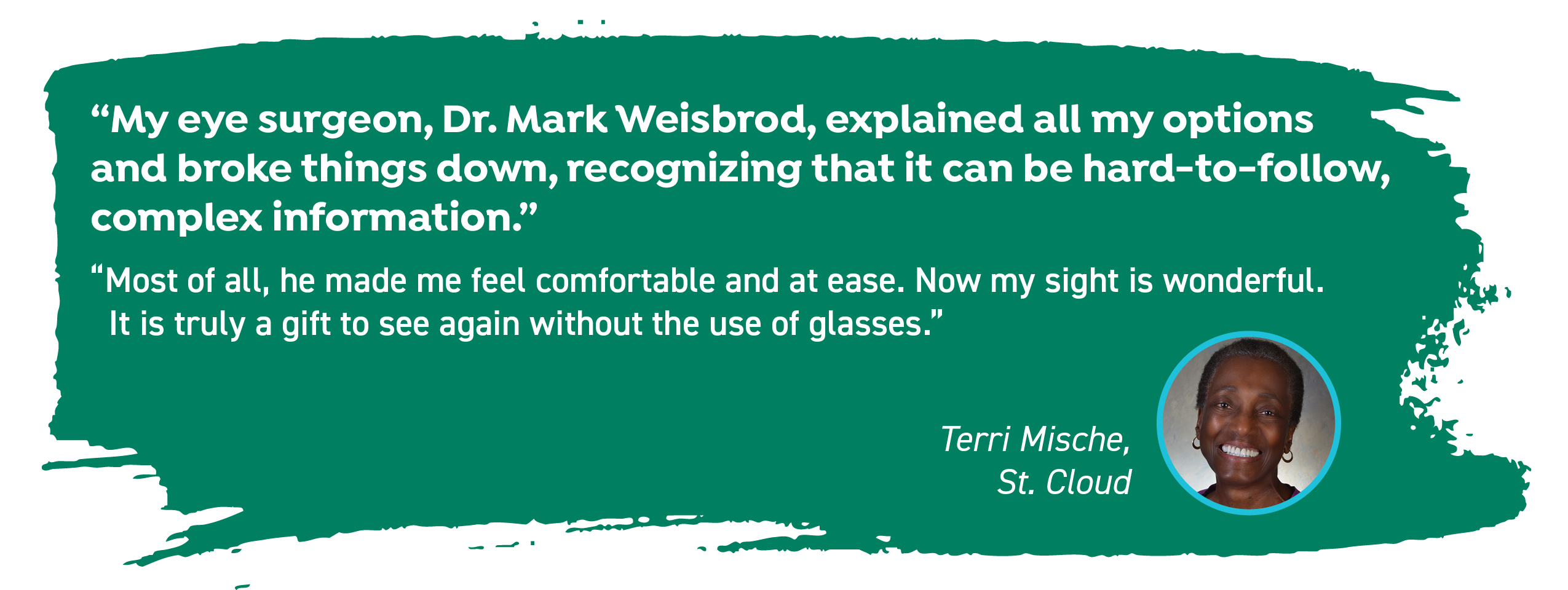 Terri Mische of St. Cloud says, "My eye surgeon, Dr. Mark Weisbrod, explained all my options and broke things down, recognizing that it can be hard-to-follow, complex information. Most of all, he made me feel comfortable and at ease. Now my sight is wonderful. It is truly a gift to see again without the use of glasses."