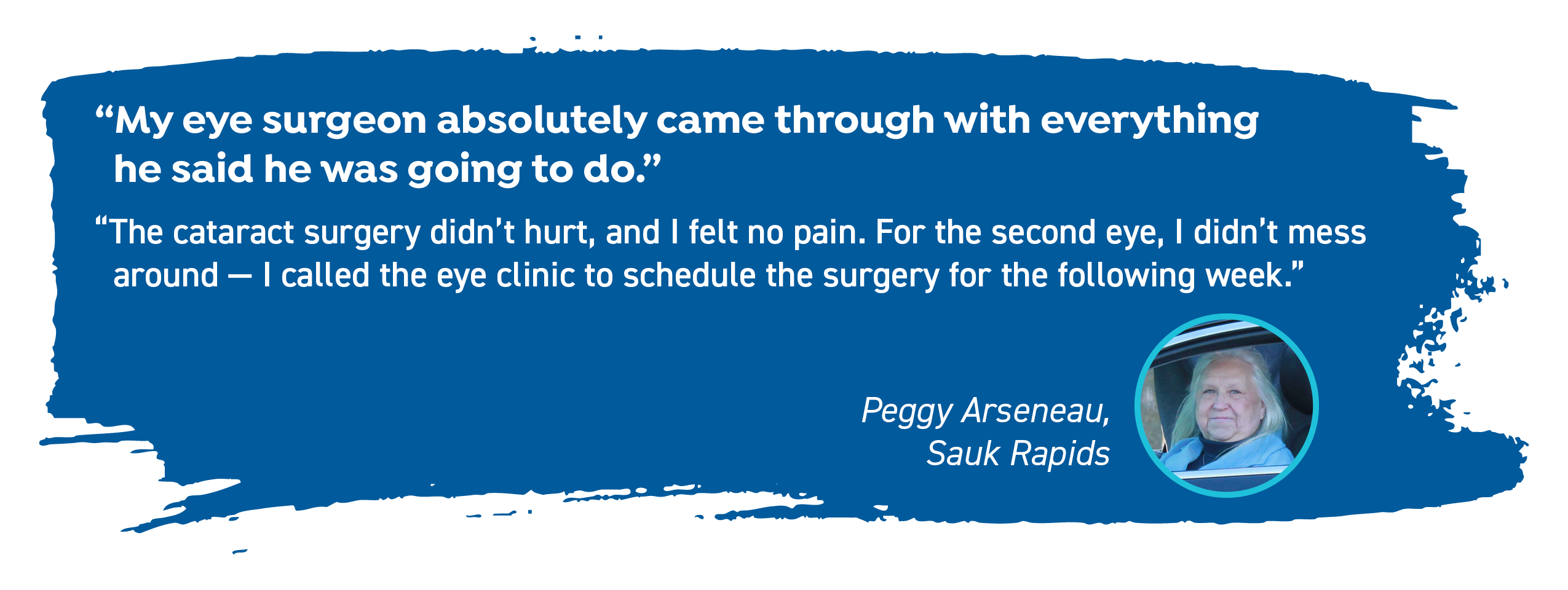 Peggy Arseneau of Sauk Rapids says, "My eye surgeon absolutely came through with everything he said he was going to do. The cataract surgery didn't hurt, and I felt no pain. For the second eye, I didn't mess around - I called the eye clinic to schedule the surgery for the following week."