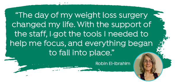 "The day of my weight loss surgery changed my life. With the support of the staff, I got the tools I needed to help me focus, and everything began to fall into place." -Robin El-Ibrahim