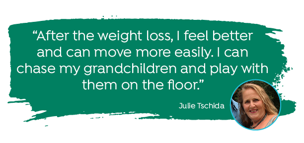 "After the weight loss, I feel better and can move more easily. I can chase my grandchildren and play with them on the floor." -Julie Tschida